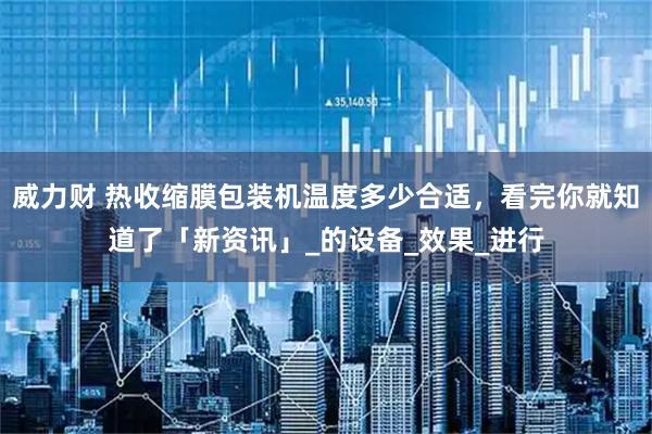 威力财 热收缩膜包装机温度多少合适，看完你就知道了「新资讯」_的设备_效果_进行