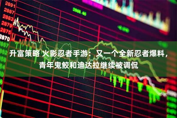 升富策略 火影忍者手游:又一个全新忍者爆料,青年鬼鲛和迪达拉继续被调侃