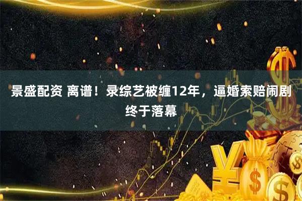 景盛配资 离谱！录综艺被缠12年，逼婚索赔闹剧终于落幕