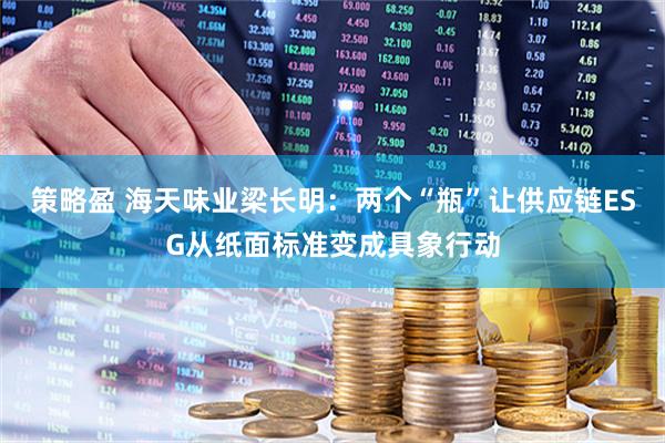 策略盈 海天味业梁长明：两个“瓶”让供应链ESG从纸面标准变成具象行动