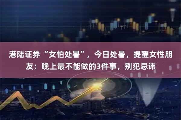 港陆证券 “女怕处暑”，今日处暑，提醒女性朋友：晚上最不能做的3件事，别犯忌讳
